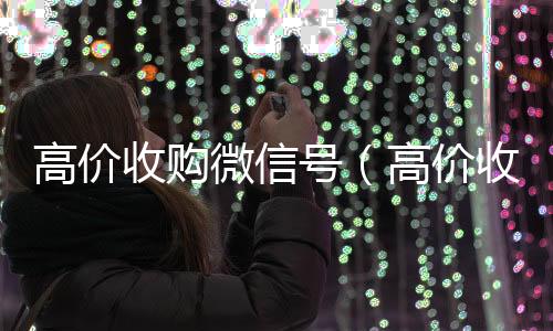 高价收购微信号24小时高价回收vx（高价收购微信号的目的）